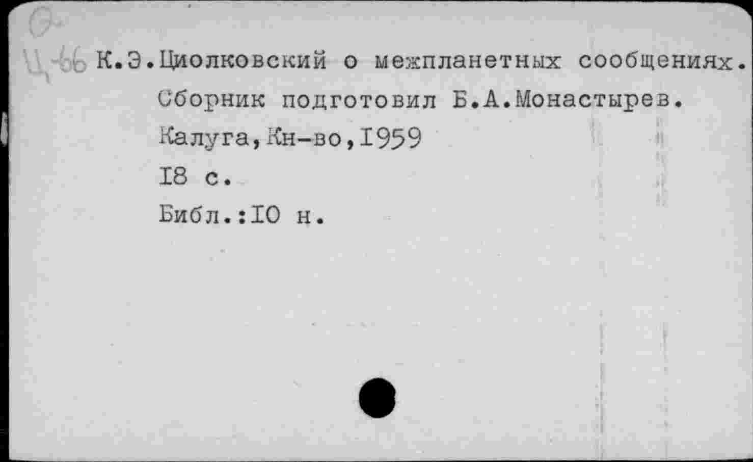 ﻿К.Э.Циолковский о межпланетных сообщениях.
Сборник подготовил Б.А.Монастырев.
Калуга,Кн-во,1959
18 с.
Библ.:10 н.